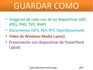• Imágenes de cada una de las diapositivas (GIF,
JPEG, PNG, TIFF, BMP)
• Documentos (XPS, PDF, RTF, OpenDocument)
• Video de Windows Media (.wmv)
• Presentación con diapositivas de PowerPoint
(.ppsx)
www.slideshare.net/emergar 2017
GUARDAR COMO
 