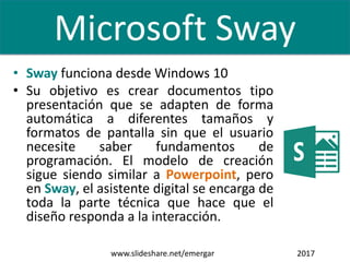 • Sway funciona desde Windows 10
• Su objetivo es crear documentos tipo
presentación que se adapten de forma
automática a diferentes tamaños y
formatos de pantalla sin que el usuario
necesite saber fundamentos de
programación. El modelo de creación
sigue siendo similar a Powerpoint, pero
en Sway, el asistente digital se encarga de
toda la parte técnica que hace que el
diseño responda a la interacción.
www.slideshare.net/emergar 2017
Microsoft Sway
 