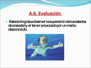 A.6. Evaluación  Estará dirigida a observar la superación de los estados de ansiedad y el temor provocado por un medio desconocido. 