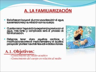 A. LA FAMILIARIZACIÓN Es la fase en la que el alumno va a descubrir el agua, sus sensaciones y su relación con su cuerpo.  Cuanta menor haya sido la experiencia previa con el agua, más lento y complicado será el proceso de familiarización.  Debemos tener claro aquellos cambios o modificaciones entre el medio terrestre y el acuático para poder plantear las distintas actividades o tareas. A.1. O bjetivos: - Conocimiento del medio acuático  - Conocimiento del cuerpo en relación al medio  