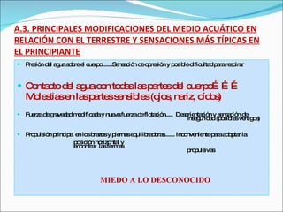 A.3. PRINCIPALES MODIFICACIONES DEL MEDIO ACUÁTICO EN RELACIÓN CON EL TERRESTRE Y SENSACIONES MÁS TÍPICAS EN EL PRINCIPIANTE Presión del agua sobre el cuerpo.......Sensación de opresión y posible dificultad para respirar  Contacto del agua con todas las partes del cuerpo……… Molestias en las partes sensibles (ojos, nariz, oídos) Fuerza de gravedad modificada y nueva fuerza de flotación.....  Desorientación y sensación de  inseguridad (posibles vértigos) Propulsión principal en los brazos y piernas equilibradoras....... Inconveniente para adoptar la  posición horizontal y  encontrar  las formas  propulsivas MIEDO A LO DESCONOCIDO 