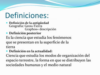Definiciones:
 Definición de la antigüedad
Geografía: Geos=Tierra
Graphos= descripción
 Definición posterior
Es la ciencia que estudia los fenómenos
que se presentan en la superficie de la
tierra
 Definición en la actualidad:
Ciencia que estudia los modos de organización del
espacio terrestre, la forma en que se distribuyen las
sociedades humanas y el medio natural
 