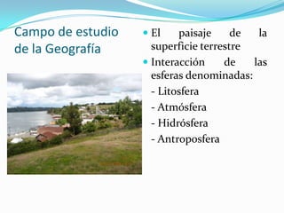 Campo de estudio
de la Geografía
 El paisaje de la
superficie terrestre
 Interacción de las
esferas denominadas:
- Litosfera
- Atmósfera
- Hidrósfera
- Antroposfera
 