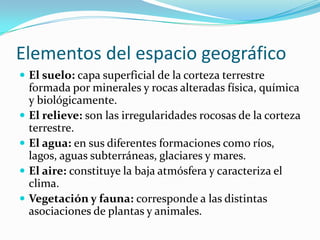 Elementos del espacio geográfico
 El suelo: capa superficial de la corteza terrestre
formada por minerales y rocas alteradas física, química
y biológicamente.
 El relieve: son las irregularidades rocosas de la corteza
terrestre.
 El agua: en sus diferentes formaciones como ríos,
lagos, aguas subterráneas, glaciares y mares.
 El aire: constituye la baja atmósfera y caracteriza el
clima.
 Vegetación y fauna: corresponde a las distintas
asociaciones de plantas y animales.
 