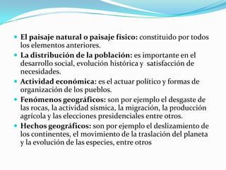  El paisaje natural o paisaje físico: constituido por todos
los elementos anteriores.
 La distribución de la población: es importante en el
desarrollo social, evolución histórica y satisfacción de
necesidades.
 Actividad económica: es el actuar político y formas de
organización de los pueblos.
 Fenómenos geográficos: son por ejemplo el desgaste de
las rocas, la actividad sísmica, la migración, la producción
agrícola y las elecciones presidenciales entre otros.
 Hechos geográficos: son por ejemplo el deslizamiento de
los continentes, el movimiento de la traslación del planeta
y la evolución de las especies, entre otros
 