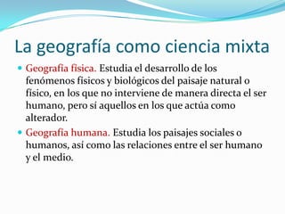 La geografía como ciencia mixta
 Geografía física. Estudia el desarrollo de los
fenómenos físicos y biológicos del paisaje natural o
físico, en los que no interviene de manera directa el ser
humano, pero sí aquellos en los que actúa como
alterador.
 Geografía humana. Estudia los paisajes sociales o
humanos, así como las relaciones entre el ser humano
y el medio.
 