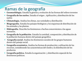 Ramas de la geografía
 Geomorfología. Estudia la génesis y evolución de las formas del relieve terrestre
 Geografía de los suelos. Estudia el origen , tipificación y distribución de los
suelos
 Climatología. Analiza los climas, sus variedades y distribución
 Biogeografía. Estudia los paisajes biológicos y los esquemas de distribución de
los animales y las plantas.
 Hidrografía. Describe los fenómenos o hechos concernientes a las aguas
terrestres.
 Geografía de la población. Estudia la cantidad, composición y distribución de
la población humana dentro del paisaje geográfico.
 Geografía social. Analiza los fenómenos sociales de los grupos humanos
dentro del paisaje social.
 Geografía económica. Analiza las formas de producción y utilización de los
recursos, considerando las características del medio y la distribución de los
productos
 Geografía política. Estudia la organización y distribución espacial de los
fenómenos políticos.
 