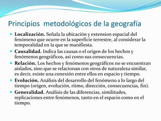 Principios metodológicos de la geografía
 Localización. Señala la ubicación y extension espacial del
fenómeno que ocurre en la superficie terrestre, al considerar la
temporalidad en la que se manifiesta.
 Causalidad. Indica las causas o el origen de los hechos y
fenómenos geográficos, así como sus consecuencias.
 Relación. Los hechos y fenómenos geográficos no se encuentran
aislados, sino que se relacionan con otros de naturaleza similar,
es decir, existe una conexión entre ellos en espacio y tiempo.
 Evolución. Análisis del desarrollo del fenómeno a lo largo del
tiempo (origen, evolución, ritmo, dirección, consecuencias, fin).
 Generalidad. Análisis de las diferencias, similitudes,
replicaciones entre fenómenos, tanto en el espacio como en el
tiempo.
 