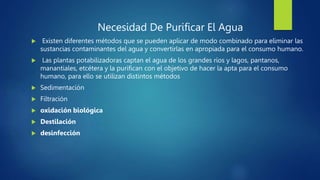 Necesidad De Purificar El Agua
 Existen diferentes métodos que se pueden aplicar de modo combinado para eliminar las
sustancias contaminantes del agua y convertirlas en apropiada para el consumo humano.
 Las plantas potabilizadoras captan el agua de los grandes ríos y lagos, pantanos,
manantiales, etcétera y la purifican con el objetivo de hacer la apta para el consumo
humano, para ello se utilizan distintos métodos
 Sedimentación
 Filtración
 oxidación biológica
 Destilación
 desinfección
 