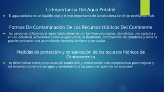La Importancia Del Agua Potable
 El agua potable es un líquido vital y el más importante de la naturaleza sin él no podríamos vivir.
Formas De Contaminación De Los Recursos Hídricos Del Continente
 las personas utilizamos el agua habitualmente con los fines principales: doméstica, uso agrícola y
el uso industrial, actividades como la agricultura, el desmonte, construcción de carreteras y minería
pueden provocar una acumulación excesiva de tierra y partículas.
Medidas de protección y conservación de los recursos hídricos de
Centroamérica
 se debe hablar sobre propuestas de protección y conservación con compromisos para mejorar y
así tenemos cobertura de agua y saneamiento a las personas que hoy no la poseen.
 