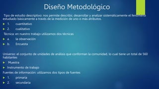 Diseño Metodológico
Tipo de estudio descriptivo: nos permite describir, desarrollar y analizar sistemáticamente el fenómeno
estudiado básicamente a través de la medición de uno o más atributos.
 1. cuantitativo
 2. cualitativo
Técnica: en nuestro trabajo utilizamos dos técnicas
 a. la observación
 b. Encuesta
Universo: el conjunto de unidades de análisis que conforman la comunidad, lo cual tiene un total de 560
habitantes
 Muestra
 Instrumento de trabajo
Fuentes de información: utilizamos dos tipos de fuentes
 1. primaria
 2. secundaria
 