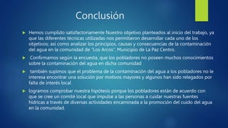 Conclusión
 Hemos cumplido satisfactoriamente Nuestro objetivo planteados al inicio del trabajo, ya
que las diferentes técnicas utilizadas nos permitieron desarrollar cada uno de los
objetivos; así como analizar los principios, causas y consecuencias de la contaminación
del agua en la comunidad de “Los Arcos”, Municipio de La Paz Centro.
 Confirmamos según la encuesta, que los pobladores no poseen muchos conocimientos
sobre la contaminación del agua en dicha comunidad
 también supimos que el problema de la contaminación del agua a los pobladores no le
interesa encontrar una solución por motivos mayores y algunos han sido relegados por
falta de interés local
 logramos comprobar nuestra hipótesis porque los pobladores están de acuerdo con
que se cree un comité local que impulse a las personas a cuidar nuestras fuentes
hídricas a través de diversas actividades encaminada a la promoción del cuido del agua
en la comunidad.
 