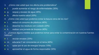 3. ¿Cómo cree usted que nos afecta esta problemática?
 f. puede aumentar el riesgo de enfermedades (30%)
 g. sequía y escasez de agua (40%)
 h. afecta nuestra salud (30%)
4. ¿Cómo cree usted que podemos evitar la basura cerca de los ríos?
 i. reducir el consumo de plásticos (40%)
 j. desechar los residuos con cuidado (20%)
 k. realizar una jornada de limpieza (40%)
5. ¿Conoce alguna medida que podemos tomar para evitar la contaminación en nuestras fuentes
hídricas?
 l. reciclar envases (20%)
 m. educarse Y ser conscientes en el tema (40%)
 n. optar por el uso de energías limpias (10%)
 o. aprovechar el agua de forma responsable (30%)
 