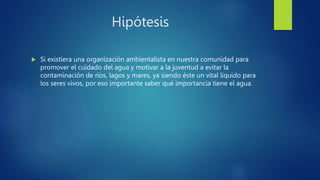 Hipótesis
 Si existiera una organización ambientalista en nuestra comunidad para
promover el cuidado del agua y motivar a la juventud a evitar la
contaminación de ríos, lagos y mares, ya siendo éste un vital líquido para
los seres vivos, por eso importante saber qué importancia tiene el agua.
 