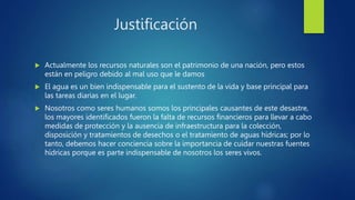 Justificación
 Actualmente los recursos naturales son el patrimonio de una nación, pero estos
están en peligro debido al mal uso que le damos
 El agua es un bien indispensable para el sustento de la vida y base principal para
las tareas diarias en el lugar.
 Nosotros como seres humanos somos los principales causantes de este desastre,
los mayores identificados fueron la falta de recursos financieros para llevar a cabo
medidas de protección y la ausencia de infraestructura para la colección,
disposición y tratamientos de desechos o el tratamiento de aguas hídricas; por lo
tanto, debemos hacer conciencia sobre la importancia de cuidar nuestras fuentes
hídricas porque es parte indispensable de nosotros los seres vivos.
 