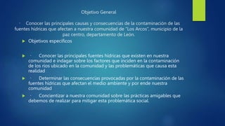 Objetivo General
Conocer las principales causas y consecuencias de la contaminación de las
fuentes hídricas que afectan a nuestra comunidad de “Los Arcos”, municipio de la
paz centro, departamento de León.
 Objetivos específicos
 Conocer las principales fuentes hídricas que existen en nuestra
comunidad e indagar sobre los factores que inciden en la contaminación
de los ríos ubicado en la comunidad y las problemáticas que causa esta
realidad
 Determinar las consecuencias provocadas por la contaminación de las
fuentes hídricas que afectan el medio ambiente y por ende nuestra
comunidad
 Concientizar a nuestra comunidad sobre las prácticas amigables que
debemos de realizar para mitigar esta problemática social.
 