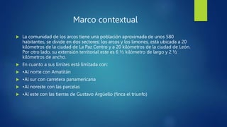 Marco contextual
 La comunidad de los arcos tiene una población aproximada de unos 580
habitantes, se divide en dos sectores: los arcos y los limones, está ubicada a 20
kilómetros de la ciudad de La Paz Centro y a 20 kilómetros de la ciudad de León.
Por otro lado, su extensión territorial este es 6 ½ kilómetro de largo y 2 ½
kilómetros de ancho.
 En cuanto a sus límites está limitada con:
 •Al norte con Amatitán
 •Al sur con carretera panamericana
 •Al noreste con las parcelas
 •Al este con las tierras de Gustavo Argüello (finca el triunfo)
 