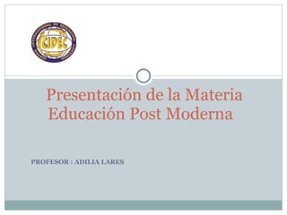 PROFESOR : ADILIA LARES  Presentación de la Materia Educación Post Moderna  
