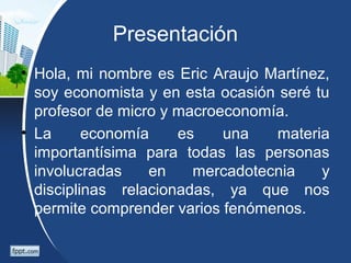 Presentación
• Hola, mi nombre es Eric Araujo Martínez,
soy economista y en esta ocasión seré tu
profesor de micro y macroeconomía.
• La economía es una materia
importantísima para todas las personas
involucradas en mercadotecnia y
disciplinas relacionadas, ya que nos
permite comprender varios fenómenos.
 