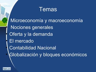 Temas
• Microeconomía y macroeconomía
• Nociones generales
• Oferta y la demanda
• El mercado
• Contabilidad Nacional
• Globalización y bloques económicos
 