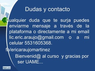 Dudas y contacto
Cualquier duda que te surja puedes
enviarme mensaje a través de la
plataforma o directamente a mi email
lic.eric.araujo@gmail.com o a mi
celular 5531605368.
fb/ericaraujomartinez
Bienvenid@ al curso y gracias por
ser UAME...
 