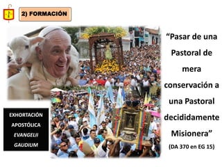 “Pasar de una Pastoral de mera conservación a una Pastoral decididamente Misionera” 
(DA 370 en EG 15) 
EXHORTACIÓN APOSTÓLICA EVANGELII GAUDIUM 
2) FORMACIÓN  