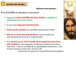 IGLESIA EN SALIDA... 
Debemos tener presente… 
La ALEGRÍA se renueva y comunica: 
A gozar de la dulce ALEGRÍA del Amor de Dios, a palpitar el entusiasmo por hacer el bien. 
A correr ese riesgo permanentemente. 
Nadie queda excluido de la ALEGRÍA reportada por el Señor . 
Dios no se cansa nunca de perdonar, somos nosotros los que nos cansamos de acudir a su Misericordia. 
Es la ALEGRÍA que se vive en medio de las pequeñas cosas de la vida cotidiana, como respuesta a la afectuosa invitación de nuestro Padre Dios: « Hijo, en la medida de tus posibilidades trátate bien […] No te prives de pasar un buen día » (Si 14,11.14). ¡Cuánta ternura paterna se intuye detrás de estas palabras!  