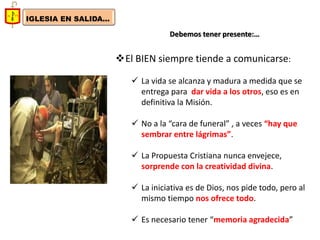IGLESIA EN SALIDA... 
Debemos tener presente:… 
El BIEN siempre tiende a comunicarse: 
La vida se alcanza y madura a medida que se entrega para dar vida a los otros, eso es en definitiva la Misión. 
No a la “cara de funeral” , a veces “hay que sembrar entre lágrimas”. 
La Propuesta Cristiana nunca envejece, sorprende con la creatividad divina. 
La iniciativa es de Dios, nos pide todo, pero al mismo tiempo nos ofrece todo. 
Es necesario tener “memoria agradecida”  