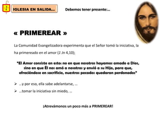 IGLESIA EN SALIDA... 
Debemos tener presente:… 
« PRIMEREAR » 
La Comunidad Evangelizadora experimenta que el Señor tomó la iniciativa, la ha primereado en el amor (1 Jn 4,10); “El Amor consiste en esto: no en que nosotros hayamos amado a Dios, sino en que Él nos amó a nosotros y envió a su Hijo, para que, ofreciéndose en sacrificio, nuestros pecados quedaran perdonados” 
…y por eso, ella sabe adelantarse, … 
…tomar la iniciativa sin miedo, … ¡Atrevámonos un poco más a PRIMEREAR!  