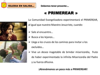 IGLESIA EN SALIDA... 
Debemos tener presente:… 
« PRIMEREAR » 
La Comunidad Evangelizadora experimentará el PRIMEREAR, al igual que nuestro Maestro Jesucristo, cuando: 
Sale al encuentro… 
Busca a los lejanos… 
Llega a los cruces de los caminos para invitar a los excluidos… 
Vive un deseo inagotable de brindar misericordia, fruto de haber experimentado la infinita Misericordia del Padre y su fuerza difusiva. ¡Atrevámonos un poco más a PRIMEREAR!  