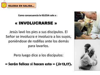 IGLESIA EN SALIDA... 
Como consecuencia la IGLESIA sale a : 
« INVOLUCRARSE » 
Jesús lavó los pies a sus discípulos. El Señor se involucra e involucra a los suyos, poniéndose de rodillas ante los demás para lavarlos. 
Pero luego dice a los discípulos: 
« Serán felices si hacen esto » (Jn 13,17). 
 