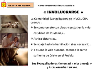 IGLESIA EN SALIDA... 
Como consecuencia la IGLESIA sale a: 
« INVOLUCRARSE » 
La Comunidad Evangelizadora se INVOLUCRA cuando : 
Se compromete con obras y gestos en la vida cotidiana de los demás… 
Achica distancias… 
Se abaja hasta la humillación si es necesario… 
Y asume la vida humana, tocando la carne sufriente de Cristo en el Pueblo. Los Evangelizadores tienen así « olor a oveja » y éstas escuchan su voz.  