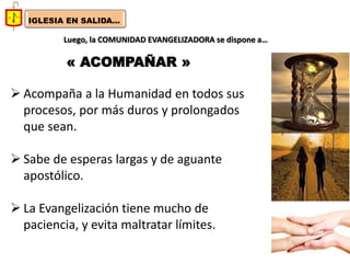 IGLESIA EN SALIDA... 
Luego, la COMUNIDAD EVANGELIZADORA se dispone a… 
« ACOMPAÑAR » 
Acompaña a la Humanidad en todos sus procesos, por más duros y prolongados que sean. 
Sabe de esperas largas y de aguante apostólico. 
La Evangelización tiene mucho de paciencia, y evita maltratar límites.  