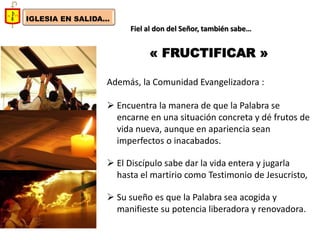 IGLESIA EN SALIDA... 
Fiel al don del Señor, también sabe… 
« FRUCTIFICAR » 
Además, la Comunidad Evangelizadora : 
Encuentra la manera de que la Palabra se encarne en una situación concreta y dé frutos de vida nueva, aunque en apariencia sean imperfectos o inacabados. 
El Discípulo sabe dar la vida entera y jugarla hasta el martirio como Testimonio de Jesucristo, 
Su sueño es que la Palabra sea acogida y manifieste su potencia liberadora y renovadora.  