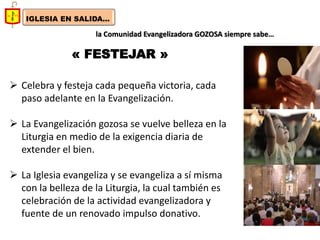 IGLESIA EN SALIDA... 
la Comunidad Evangelizadora GOZOSA siempre sabe… 
« FESTEJAR » 
Celebra y festeja cada pequeña victoria, cada paso adelante en la Evangelización. 
La Evangelización gozosa se vuelve belleza en la Liturgia en medio de la exigencia diaria de extender el bien. 
La Iglesia evangeliza y se evangeliza a sí misma con la belleza de la Liturgia, la cual también es celebración de la actividad evangelizadora y fuente de un renovado impulso donativo.  