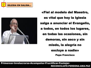 IGLESIA EN SALIDA... 
«Fiel al modelo del Maestro, es vital que hoy la Iglesia salga a anunciar el Evangelio, a todos, en todos los lugares, en todas las ocasiones, sin demoras, sin asco y sin miedo, la alegría no excluye a nadie» Papa Francisco 
Primerear-Involucrarse-Acompañar-Fructificar-Festejar- 
RECONCÍLIATE-PERDONA-AMA-PAZ  