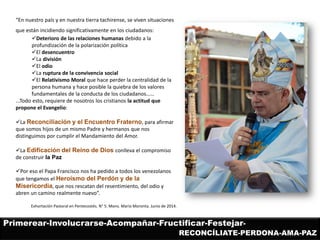 “En nuestro país y en nuestra tierra tachirense, se viven situaciones que están incidiendo significativamente en los ciudadanos: 
Deterioro de las relaciones humanas debido a la profundización de la polarización política 
El desencuentro 
La división 
El odio 
La ruptura de la convivencia social 
El Relativismo Moral que hace perder la centralidad de la persona humana y hace posible la quiebra de los valores fundamentales de la conducta de los ciudadanos…… ...Todo esto, requiere de nosotros los cristianos la actitud que propone el Evangelio: 
La Reconciliación y el Encuentro Fraterno, para afirmar que somos hijos de un mismo Padre y hermanos que nos distinguimos por cumplir el Mandamiento del Amor. 
La Edificación del Reino de Dios conlleva el compromiso de construir la Paz 
Por eso el Papa Francisco nos ha pedido a todos los venezolanos que tengamos el Heroísmo del Perdón y de la Misericordia, que nos rescatan del resentimiento, del odio y abren un camino realmente nuevo”. Exhortación Pastoral en Pentecostés. N° 5. Mons. Mario Moronta. Junio de 2014. 
Primerear-Involucrarse-Acompañar-Fructificar-Festejar- 
RECONCÍLIATE-PERDONA-AMA-PAZ  