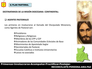 3) PLAN PASTORAL 
DESTINATARIOS DE LA MISIÓN DIOCESANA- CONTINENTAL: 
AGENTES PASTORALES Los primeros en involucrarse al llamado del Discipulado Misionero, como Agentes de Pastoral son: 
Presbíteros 
Religiosos y Religiosas 
Miembros de los CPP y CEP 
Animadores de las Comunidades Eclesiales de Base 
Movimientos de Apostolado Seglar 
Secretariados de Pastoral, 
Escuelas Católicas e Institutos Universitarios 
Laicos no asociados 
Primerear-Involucrarse-Acompañar-Fructificar-Festejar- 
RECONCÍLIATE-PERDONA-AMA-PAZ  