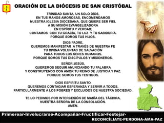 ORACIÓN DE LA DIÓCESIS DE SAN CRISTÓBAL 
TRINIDAD SANTA, UN SOLO DIOS, 
EN TUS MANOS AMOROSAS, ENCOMENDAMOS 
NUESTRA IGLESIA DIOCESANA, QUE QUIERE SER FIEL 
A SU MISIÓN EVANGELIZADORA 
EN ESPÍRITU Y VERDAD; 
CONTAMOS CON TU GRACIA, TU LUZ Y TU SABIDURÍA. 
PORQUE SOMOS TUS HIJOS. 
DIOS PADRE, 
QUEREMOS MANIFESTAR A TRAVÉS DE NUESTRA FE 
TU DIVINA VOLUNTAD DE SALVACIÓN 
PARA TODOS LOS SERES HUMANOS. 
PORQUE SOMOS TUS DISCÍPULOS Y MISIONEROS. 
SEÑOR JESÚS, 
QUEREMOS SEGUIR ANUNCIANDO TU PALABRA 
Y CONSTRUYENDO CON AMOR TU REINO DE JUSTICIA Y PAZ. 
PORQUE SOMOS TUS TESTIGOS. 
DIOS ESPÍRITU SANTO 
QUEREMOS CONTAGIAR ESPERANZA Y SERVIR A TODOS, 
PARTICULARMENTE A LOS POBRES Y EXCLUIDOS DE NUESTRA SOCIEDAD. 
TE LO PEDIMOS POR INTERCESIÓN DE MARÍA DEL TÁCHIRA, 
NUESTRA SEÑORA DE LA CONSOLACIÓN. 
AMÉN. 
Primerear-Involucrarse-Acompañar-Fructificar-Festejar- 
RECONCÍLIATE-PERDONA-AMA-PAZ  