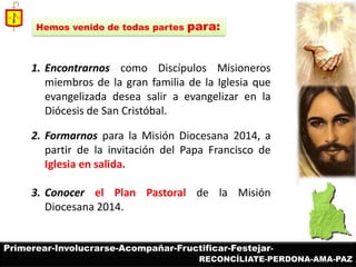 1.Encontrarnos como Discípulos Misioneros miembros de la gran familia de la Iglesia que evangelizada desea salir a evangelizar en la Diócesis de San Cristóbal. 
2.Formarnos para la Misión Diocesana 2014, a partir de la invitación del Papa Francisco de Iglesia en salida. 
3.Conocer el Plan Pastoral de la Misión Diocesana 2014. 
Hemos venido de todas partes para: 
Primerear-Involucrarse-Acompañar-Fructificar-Festejar- 
RECONCÍLIATE-PERDONA-AMA-PAZ  