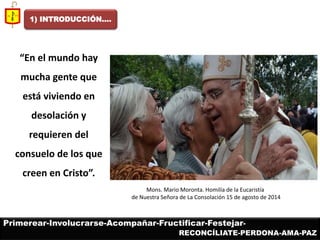 1) INTRODUCCIÓN…. 
Mons. Mario Moronta. Homilía de la Eucaristía de Nuestra Señora de La Consolación 15 de agosto de 2014 
Primerear-Involucrarse-Acompañar-Fructificar-Festejar- 
RECONCÍLIATE-PERDONA-AMA-PAZ 
“En el mundo hay mucha gente que está viviendo en desolación y requieren del consuelo de los que creen en Cristo”.  