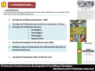 Jornada de la Misión permanente - 1985 Jornadas de Predicación permanente en Cuaresma y Pascua Jornadas de Predicación Semana: 
Cristológica 
Eclesiológica 
Mariológica 
Espíritu Santo Estudio del Evangelio de San Marcos para CEBS. Reflexión sobre el Compromiso de la Renovación Moral de la Sociedad Tachirense. Jornada de Predicación sobre: El Año de la Fe. 
• ANTECEDENTES 
Es importante mencionar las actividades que se han venido realizando con anterioridad a este segundo momento de la Misión Diocesana: 
1) INTRODUCCIÓN…. 
Primerear-Involucrarse-Acompañar-Fructificar-Festejar- 
RECONCÍLIATE-PERDONA-AMA-PAZ  