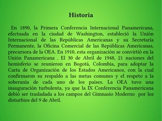 Historia
En 1890, la Primera Conferencia Internacional Panamericana,
efectuada en la ciudad de Washington, estableció la Unión
Internacional de las Repúblicas Americanas y su Secretaría
Permanente, la Ofcina Comercial de las Repúblicas Americanas,
precursora de la OEA. En 1910, esta organización se convirtió en la
Unión Panamericana . El 30 de Abril de 1948, 21 naciones del
hemisferio se reunieron en Bogotá, Colombia, para adoptar la
Carta de Organización de los Estados Americanos, con la cual
confrmaron su respaldo a las metas comunes y el respeto a la
soberanía de cada uno de los países. La OEA tuvo una
inauguración turbulenta, ya que la IX Conferencia Panamericana
debió ser trasladada a los campos del Gimnasio Moderno por los
disturbios del 9 de Abril.
 