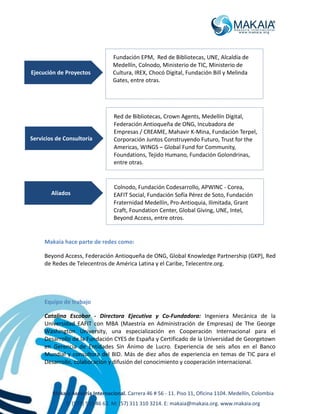 Makaia Asesoría Internacional. Carrera 46 # 56 - 11. Piso 11, Oficina 1104. Medellín, Colombia
T: (574) 513 46 62. M: (57) 311 310 3214. E: makaia@makaia.org. www.makaia.org
Makaia hace parte de redes como:
Beyond Access, Federación Antioqueña de ONG, Global Knowledge Partnership (GKP), Red
de Redes de Telecentros de América Latina y el Caribe, Telecentre.org.
Equipo de trabajo
Catalina Escobar - Directora Ejecutiva y Co-Fundadora: Ingeniera Mecánica de la
Universidad EAFIT con MBA (Maestría en Administración de Empresas) de The George
Washington University, una especialización en Cooperación Internacional para el
Desarrollo de la Fundación CYES de España y Certificado de la Universidad de Georgetown
en Gerencia de Entidades Sin Ánimo de Lucro. Experiencia de seis años en el Banco
Mundial y consultora del BID. Más de diez años de experiencia en temas de TIC para el
Desarrollo, colaboración y difusión del conocimiento y cooperación internacional.
Red de Bibliotecas, Crown Agents, Medellín Digital,
Federación Antioqueña de ONG, Incubadora de
Empresas / CREAME, Mahavir K-Mina, Fundación Terpel,
Corporación Juntos Construyendo Futuro, Trust for the
Americas, WINGS – Global Fund for Community,
Foundations, Tejido Humano, Fundación Golondrinas,
entre otras.
Servicios de Consultoría
Ejecución de Proyectos
Fundación EPM, Red de Bibliotecas, UNE, Alcaldía de
Medellín, Colnodo, Ministerio de TIC, Ministerio de
Cultura, IREX, Chocó Digital, Fundación Bill y Melinda
Gates, entre otras.
Aliados
Colnodo, Fundación Codesarrollo, APWINC - Corea,
EAFIT Social, Fundación Sofía Pérez de Soto, Fundación
Fraternidad Medellín, Pro-Antioquia, Ilimitada, Grant
Craft, Foundation Center, Global Giving, UNE, Intel,
Beyond Access, entre otros.
 