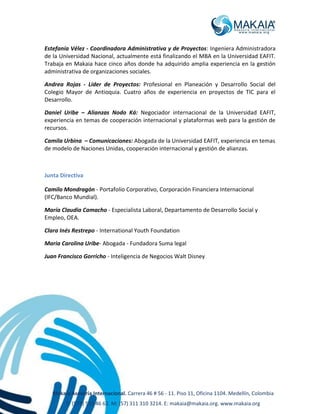 Makaia Asesoría Internacional. Carrera 46 # 56 - 11. Piso 11, Oficina 1104. Medellín, Colombia
T: (574) 513 46 62. M: (57) 311 310 3214. E: makaia@makaia.org. www.makaia.org
Estefanía Vélez - Coordinadora Administrativa y de Proyectos: Ingeniera Administradora
de la Universidad Nacional, actualmente está finalizando el MBA en la Universidad EAFIT.
Trabaja en Makaia hace cinco años donde ha adquirido amplia experiencia en la gestión
administrativa de organizaciones sociales.
Andrea Rojas - Líder de Proyectos: Profesional en Planeación y Desarrollo Social del
Colegio Mayor de Antioquia. Cuatro años de experiencia en proyectos de TIC para el
Desarrollo.
Daniel Uribe – Alianzas Nodo Ká: Negociador internacional de la Universidad EAFIT,
experiencia en temas de cooperación internacional y plataformas web para la gestión de
recursos.
Camila Urbina – Comunicaciones: Abogada de la Universidad EAFIT, experiencia en temas
de modelo de Naciones Unidas, cooperación internacional y gestión de alianzas.
Junta Directiva
Camilo Mondragón - Portafolio Corporativo, Corporación Financiera Internacional
(IFC/Banco Mundial).
María Claudia Camacho - Especialista Laboral, Departamento de Desarrollo Social y
Empleo, OEA.
Clara Inés Restrepo - International Youth Foundation
Maria Carolina Uribe- Abogada - Fundadora Suma legal
Juan Francisco Gorricho - Inteligencia de Negocios Walt Disney
 