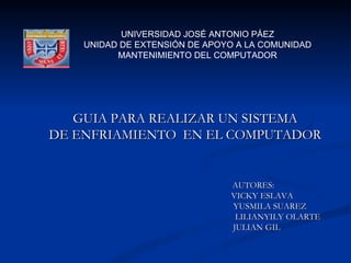 UNIVERSIDAD JOSÉ ANTONIO PÁEZ
    UNIDAD DE EXTENSIÓN DE APOYO A LA COMUNIDAD
          MANTENIMIENTO DEL COMPUTADOR




   GUIA PARA REALIZAR UN SISTEMA
DE ENFRIAMIENTO EN EL COMPUTADOR


                               AUTORES:
                               VICKY ESLAVA
                               YUSMILA SUAREZ
                                LILIANYILY OLARTE
                               JULIAN GIL
 