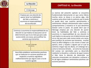 La Elección CAPÍTULO VI,  La Elección El liderazgo La esencia del presente capitulo se encuentra fundamentada básicamente en que como lideres muchas veces se desea o se piensa algo, más nuestros actos dicen todo lo contrario, por lo tanto  se puede decir que nuestros pensamientos y sentimientos influyen directamente sobre nuestro comportamiento y viceversa es lo que denomina Simeón como la praxis. Se puede decir que el liderazgo empieza por una elección de querer tener las habilidades del líder y continúa si asumimos la responsabilidad de esa elección lo cual implica no excusarse con el determinismo que no es más que para cada suceso existe una causa, para justificar las acciones que tomamos,  muchas veces es difícil obligarse a uno mismo a tratar con aprecio, amor y respeto a alguien por el cual no sentimos ningún tipo de afecto, sin embargo tal y como lo menciona Simeón,   así como los músculos del cuerpo son ejercitados para su desarrollo mediante la disciplina y esfuerzo de igual manera el líder tiene la elección de desarrollar sus músculos emocionales con disciplina y esfuerzo a fin de lograr establecer sentimientos positivos con acciones positivas.Empieza por una elección de querer tener las habilidades del líder y continúa si asumimos la responsabilidad de esa elecciónContinúa si asumimos la responsabilidad de esa elección lo cual implica no excusarse con el determinismo que no es más que para cada suceso existe una causa, para justificar las acciones que tomamos.Para que el liderazgo sea efectivo Hace falta establecer sentimientos positivos que se traduzcan en acciones positivas con respectos a nuestros seguidores indiferentemente que alguno sean o no de nuestro agrado