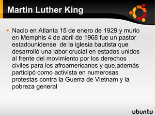 Martin Luther King


Nacio en Atlanta 15 de enero de 1929 y murio
en Memphis 4 de abril de 1968 fue un pastor
estadounidense de la iglesia bautista que
desarrolló una labor crucial en estados unidos
al frente del movimiento por los derechos
civiles para los afroamericanos y que,además
participó como activista en numerosas
protestas contra la Guerra de Vietnam y la
pobreza general

 