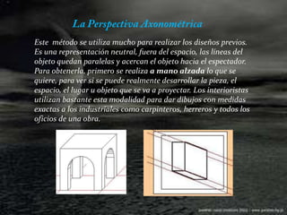 La Perspectiva Axonométrica Este  método se utiliza mucho para realizar los diseños previos. Es una representación neutral, fuera del espacio, las líneas del objeto quedan paralelas y acercan el objeto hacia el espectador.Para obtenerla, primero se realiza a mano alzada lo que se quiere, para ver si se puede realmente desarrollar la pieza, el espacio, el lugar u objeto que se va a proyectar. Los interioristas utilizan bastante esta modalidad para dar dibujos con medidas exactas a los industriales como carpinteros, herreros y todos los oficios de una obra.