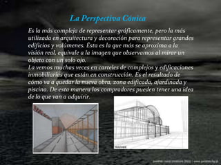 La Perspectiva Cónica Es la más compleja de representar gráficamente, pero la más utilizada en arquitectura y decoración para representar grandes edificios y volúmenes. Ésta es la que más se aproxima a la visión real, equivale a la imagen que observamos al mirar un objeto con un solo ojo.La vemos muchas veces en carteles de complejos y edificaciones inmobiliarias que están en construcción. Es el resultado de cómo va a quedar la nueva obra, zona edificada, ajardinada y piscina. De esta manera los compradores pueden tener una idea de lo que van a adquirir.